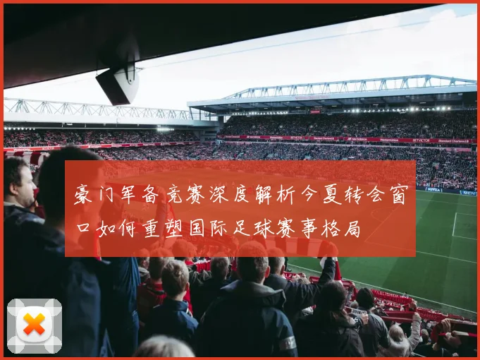 豪门军备竞赛深度解析今夏转会窗口如何重塑国际足球赛事格局